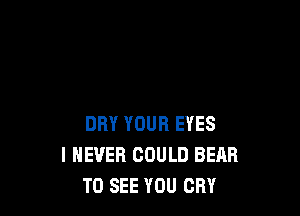 DRY YOUR EYES
I NEVER COULD BEAR
TO SEE YOU CRY