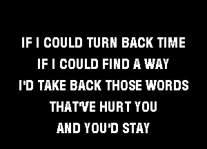 IF I COULD TURN BACK TIME
IF I COULD FIND A WAY
I'D TAKE BACK THOSE WORDS
THAT'UE HURT YOU
AND YOU'D STAY