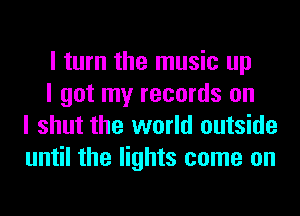 I turn the music up

I got my records on
I shut the world outside
until the lights come on