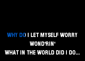 WHY DO I LET MYSELF WORRY
WOHD'RIH'
WHAT I THE WORLD DID I DO...