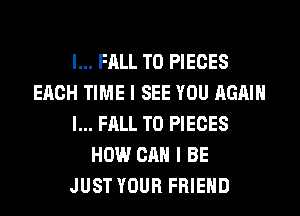 l... FALL T0 PIECES
EACH TIME I SEE YOU AGAIN
I... FALL T0 PIECES
HOW CAN I BE
JUST YOUR FRIEND