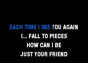 EACH TIME I SEE YOU AGAIN

I... FALL T0 PIECES
HOW CAN I BE
JUST YOUR FRIEND
