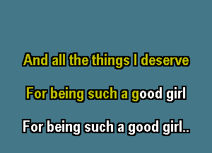 And all the things I deserve

For being such a good girl

For being such a good girl..