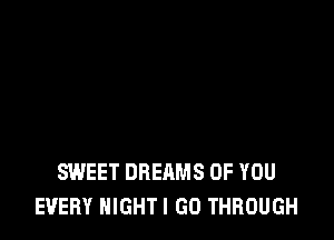 SWEET DREAMS OF YOU
EVERY NIGHTI GO THROUGH