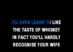 I'LL EVEN LEARN TO LIKE
THE TASTE OF WHISKEY
IN FACT YOU'LL HARDLY

RECOGHISE YOUR WIFE l