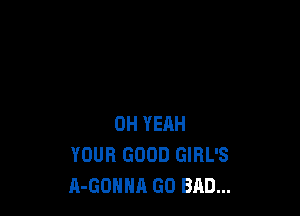 OH YEAH
YOUR GOOD GIRL'S
A-GOHHA GO BAD...