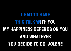 I HAD TO HAVE
THIS TALK WITH YOU
MY HAPPINESS DEPEHDS ON YOU
AND WHATEVER
YOU DECIDE TO DO, JOLEHE