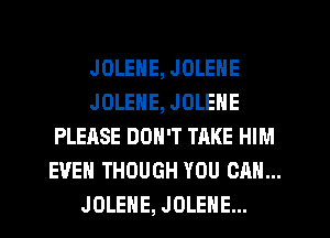 JOLENE, JOLENE
JOLENE, JOLENE
PLEASE DON'T TAKE HIM
EVEN THOUGH YOU CAN...
JOLEHE, JOLEHE...