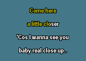 Come here

a little closer

'Cos I wanna see you

baby real close up..