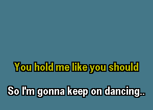 You hold me like you should

So I'm gonna keep on dancing..