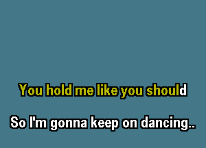 You hold me like you should

So I'm gonna keep on dancing..