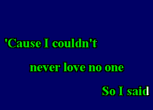 'Cause I couldn't

118V 61' 10V e 110 0118

So I said