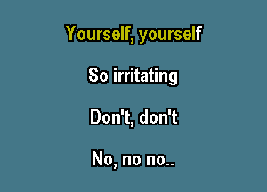 Yourself, yourself

So irritating
Don't, don't

No, no no..