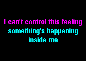 I can't control this feeling

something's happening
inside me