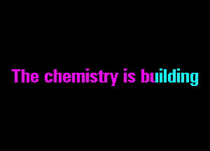 The chemistry is building