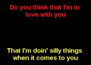 Do you think that I'm in
love with you

That I'm doin' silly things
when it comes to you