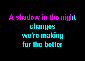 A shadow in the night
changes

we're making
for the better