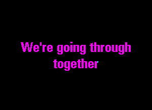 We're going through

together