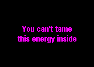 You can't tame

this energy inside