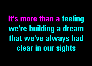 It's more than a feeling

we're building a dream

that we've always had
clear in our sights