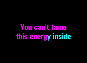 You can't tame

this energy inside