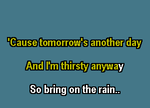 'Cause tomorrow's another day

And I'm thirsty anyway

So bring on the rain..