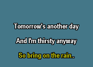 Tomorrow's another day

And I'm thirsty anyway

So bring on the rain..