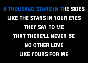 A THOUSAND STARS IN THE SKIES
LIKE THE STARS IN YOUR EYES
THEY SAY TO ME
THAT THERE'LL NEVER BE
NO OTHER LOVE
LIKE YOURS FOR ME