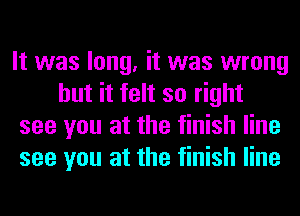 It was long, it was wrong
but it felt so right

see you at the finish line

see you at the finish line