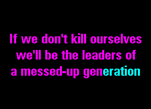If we don't kill ourselves
we'll be the leaders of
a messed-up generation