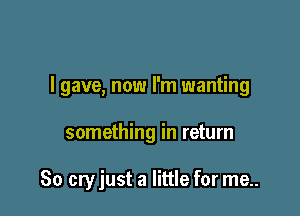 I gave, now I'm wanting

something in return

80 cry just a little for me..