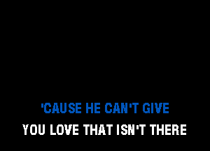 'CAUSE HE CAN'T GIVE
YOU LOVE THAT ISN'T THERE