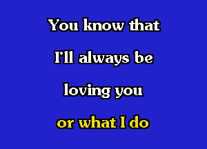 You know that
I'll always be

loving you

or what I do