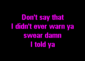 Don't say that
I didn't ever warn ya

swear damn
I told ya