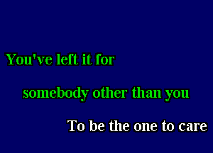 You've left it for

somebody other than you

To be the one to care