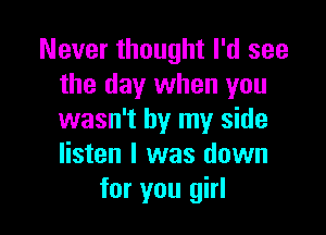 Never thought I'd see
the day when you

wasn't by my side
listen I was down
for you girl