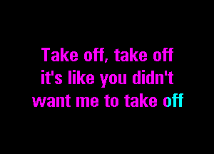 Take off, take off

it's like you didn't
want me to take off