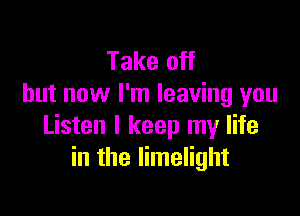 Take off
but now I'm leaving you

Listen I keep my life
in the limelight