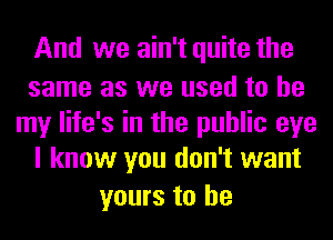 And we ain't quite the
same as we used to be
my life's in the public eye
I know you don't want
yours to he