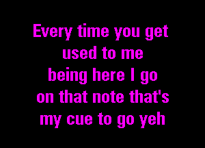 Every time you get
used to me

being here I go
on that note that's
my cue to go yeh
