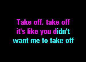 Take off, take off

it's like you didn't
want me to take off