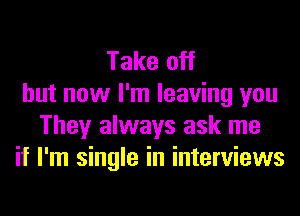 Take off
but now I'm leaving you
They always ask me
if I'm single in interviews