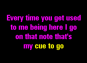 Every time you get used
to me being here I go

on that note that's
my cue to go