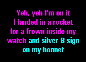 Yeh, yeh I'm on it
I landed in a rocket
for a frown inside my
watch and silver B sign
on my bonnet