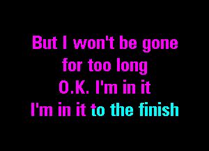 But I won't be gone
for too long

0.K. I'm in it
I'm in it to the finish
