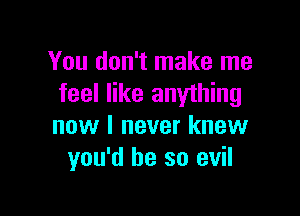 You don't make me
feel like anything

now I never knew
you'd be so evil