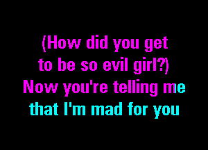 (How did you get
to he so evil girl?)

Now you're telling me
that I'm mad for you