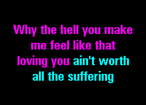 Why the hell you make
me feel like that

loving you ain't worth
all the suffering