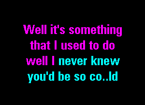 Well it's something
that I used to do

well I never knew
you'd be so co..ld