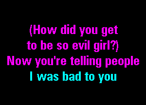 (How did you get
to he so evil girl?)

Now you're telling people
I was had to you